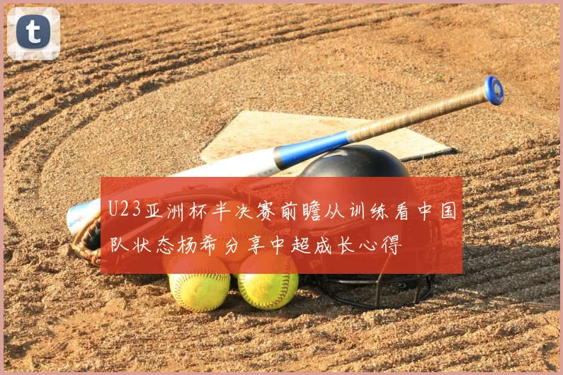 U23亚洲杯半决赛前瞻从训练看中国队状态杨希分享中超成长心得