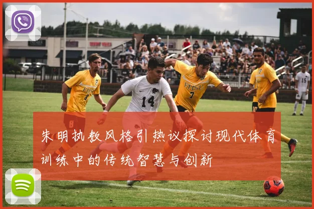 朱明执教风格引热议探讨现代体育训练中的传统智慧与创新