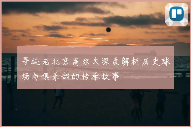 寻迹老北京高尔夫深度解析历史球场与俱乐部的传承故事