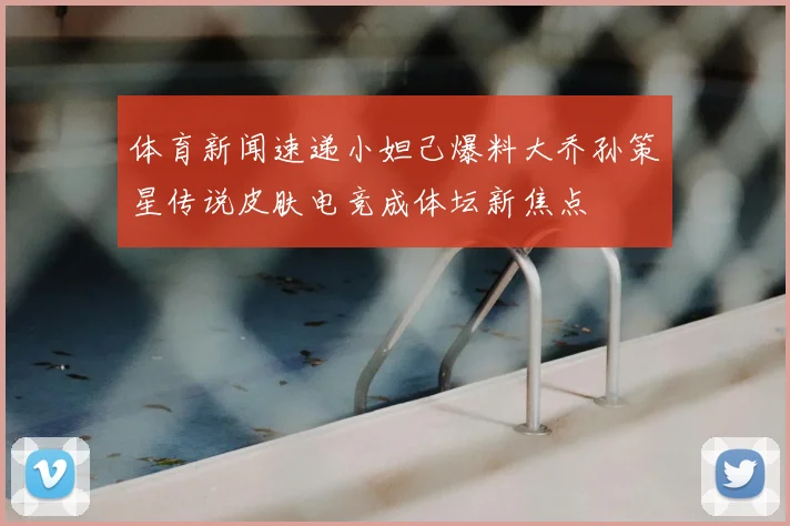体育新闻速递小妲己爆料大乔孙策星传说皮肤电竞成体坛新焦点