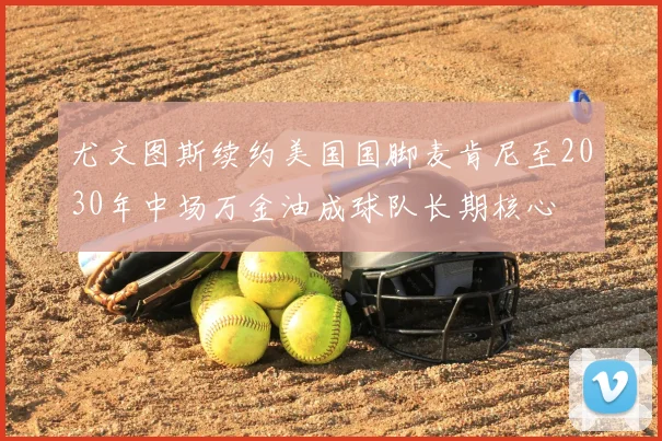 尤文图斯续约美国国脚麦肯尼至2030年中场万金油成球队长期核心