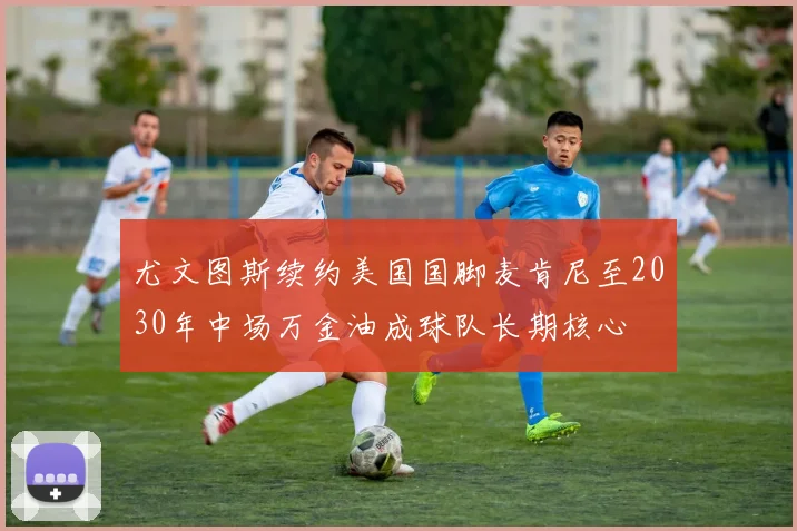 尤文图斯续约美国国脚麦肯尼至2030年中场万金油成球队长期核心