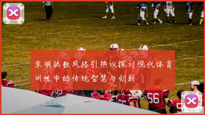 朱明执教风格引热议探讨现代体育训练中的传统智慧与创新