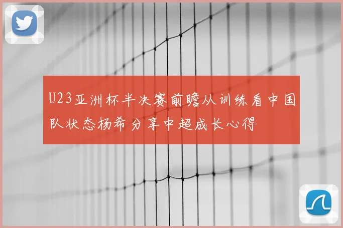 U23亚洲杯半决赛前瞻从训练看中国队状态杨希分享中超成长心得