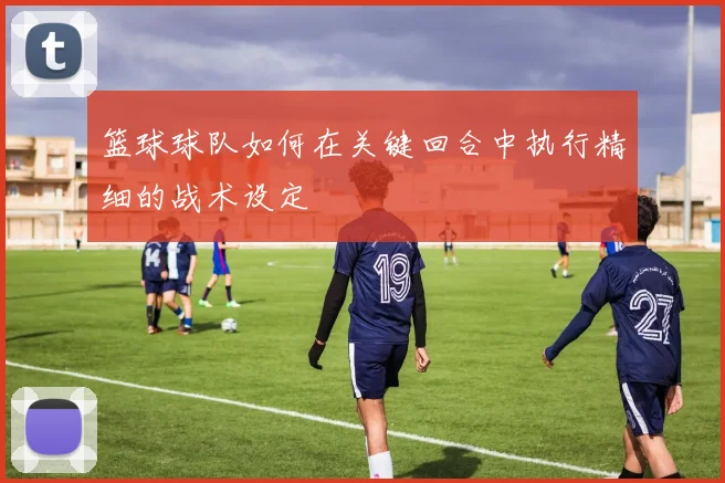 篮球球队如何在关键回合中执行精细的战术设定
