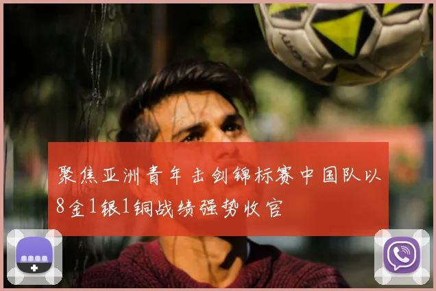 聚焦亚洲青年击剑锦标赛中国队以8金1银1铜战绩强势收官