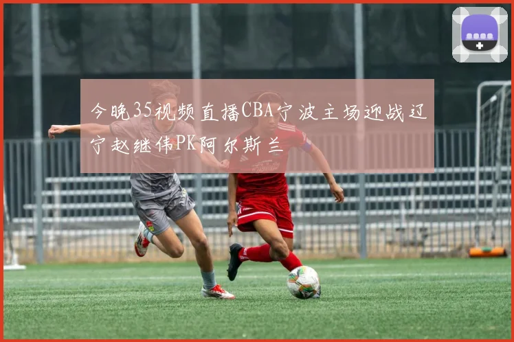 今晚35视频直播CBA宁波主场迎战辽宁赵继伟PK阿尔斯兰