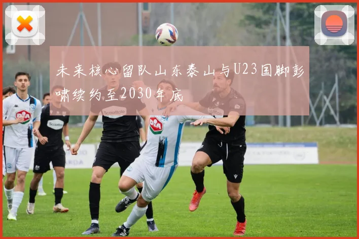 未来核心留队山东泰山与U23国脚彭啸续约至2030年底