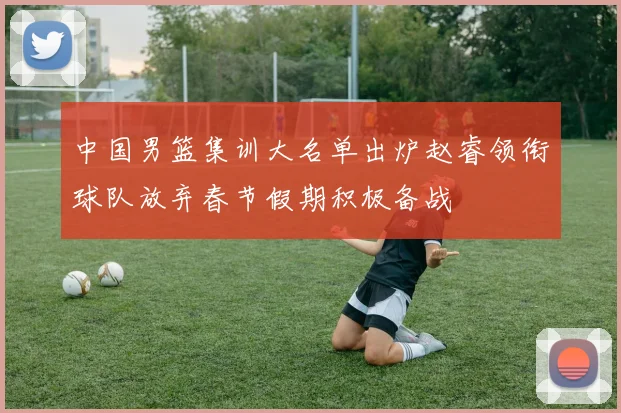 中国男篮集训大名单出炉赵睿领衔球队放弃春节假期积极备战