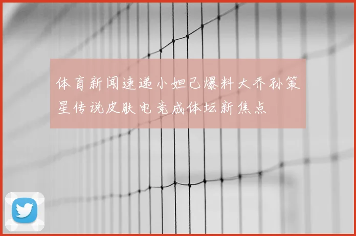 体育新闻速递小妲己爆料大乔孙策星传说皮肤电竞成体坛新焦点